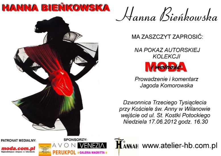 Hanna Bieńkowska ma zaszczyt zaprosić Państwa na pokaz autorskiej kolekcji na każdą figurę i rozmiar 
			Moda i Wolność.Prowadzenie i komentarz: Jagoda Komorowska. W pokazie wezmą udział modelki w różnym wieku i 
			rozmiarze oraz modelka w wieku 92 lat. Dzwonnica Trzeciego Tysiąclecia przy Kościele Św. Anny w Wilanowie 
			wejście od ul. St. Kostki Potockiego. Niedziela 17.06.2012 godz. 16.30.	Serdecznie zapraszamy!